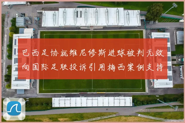 巴西足协就维尼修斯进球被判无效向国际足联投诉引用梅西案例支持