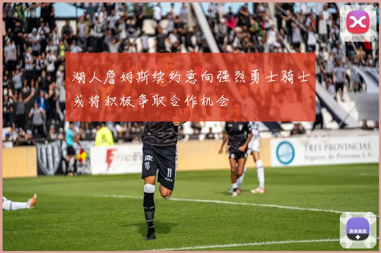 湖人詹姆斯续约意向强烈勇士骑士或将积极争取合作机会