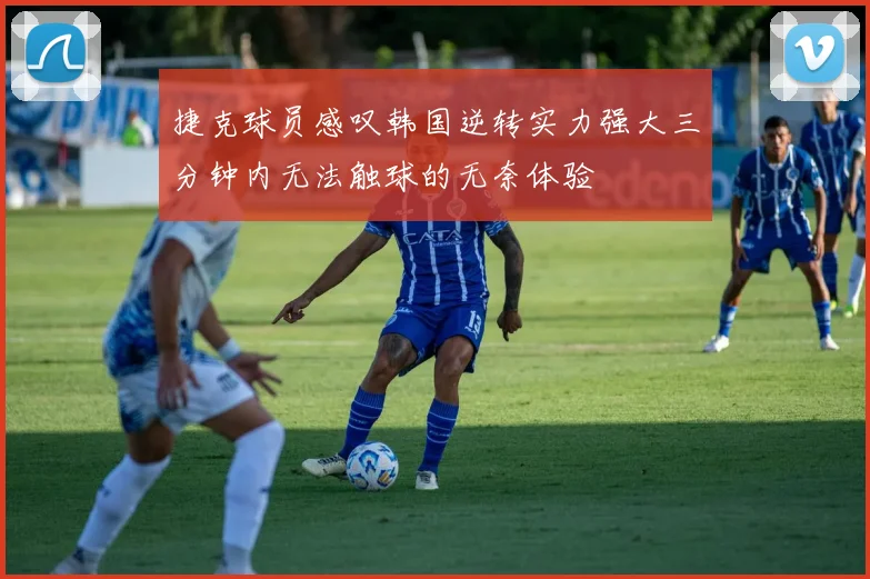 捷克球员感叹韩国逆转实力强大三分钟内无法触球的无奈体验