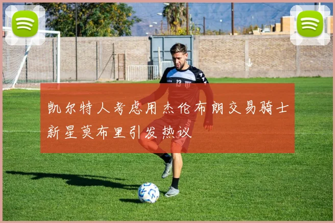 凯尔特人考虑用杰伦布朗交易骑士新星莫布里引发热议