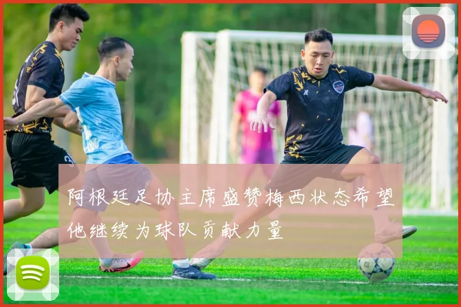阿根廷足协主席盛赞梅西状态希望他继续为球队贡献力量