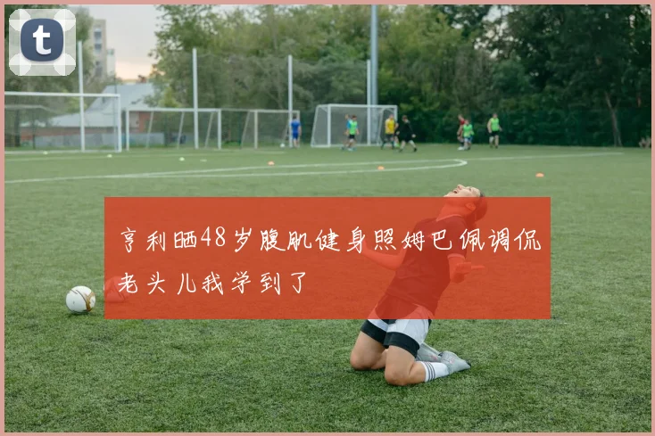 亨利晒48岁腹肌健身照姆巴佩调侃老头儿我学到了