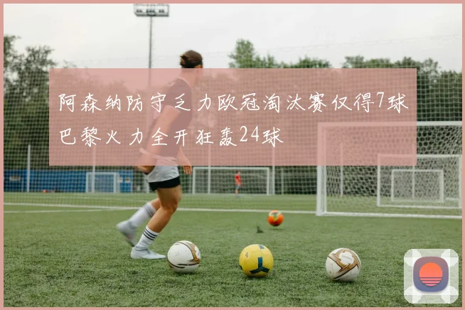 阿森纳防守乏力欧冠淘汰赛仅得7球巴黎火力全开狂轰24球
