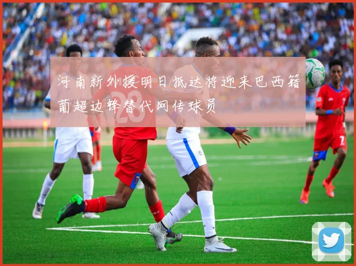 河南新外援明日抵达将迎来巴西籍葡超边锋替代网传球员