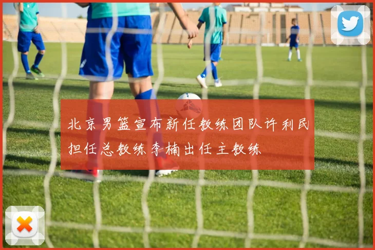 北京男篮宣布新任教练团队许利民担任总教练李楠出任主教练