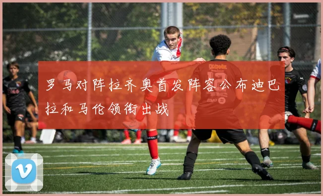 罗马对阵拉齐奥首发阵容公布迪巴拉和马伦领衔出战