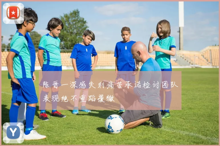 陈晋一深感失利痛苦承诺检讨团队表现绝不重蹈覆辙