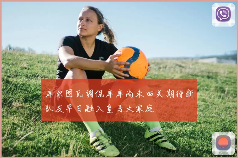 库尔图瓦调侃库库尚未回关期待新队友早日融入皇马大家庭