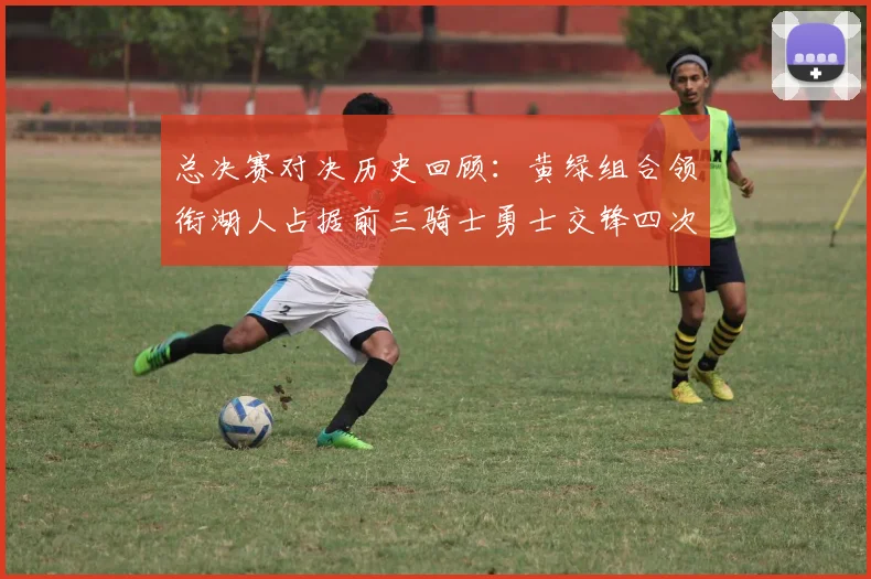 总决赛对决历史回顾：黄绿组合领衔湖人占据前三骑士勇士交锋四次