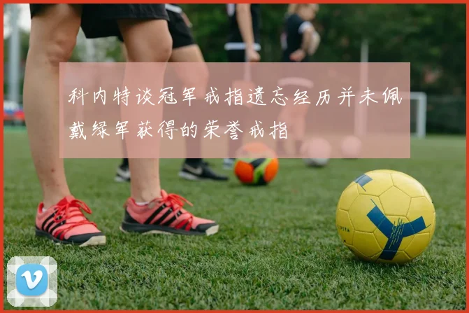 科内特谈冠军戒指遗忘经历并未佩戴绿军获得的荣誉戒指