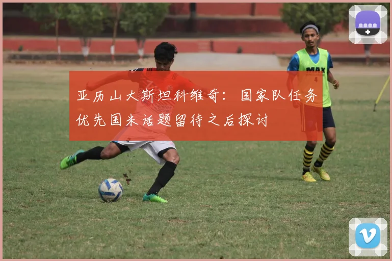 亚历山大斯坦科维奇：国家队任务优先国米话题留待之后探讨