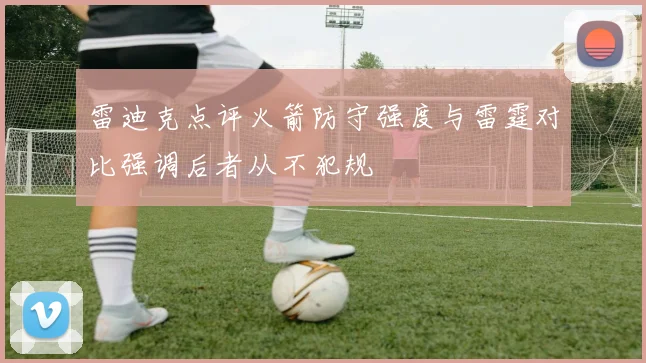 雷迪克点评火箭防守强度与雷霆对比强调后者从不犯规