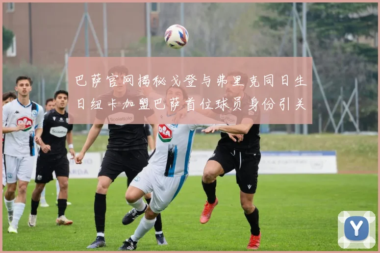 巴萨官网揭秘戈登与弗里克同日生日纽卡加盟巴萨首位球员身份引关注