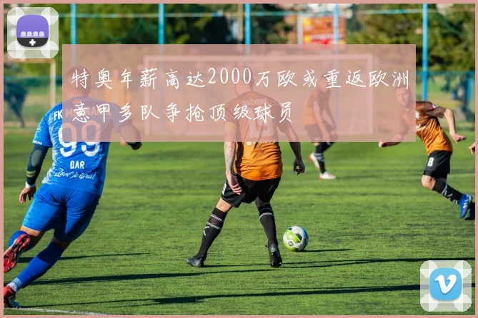 特奥年薪高达2000万欧或重返欧洲意甲多队争抢顶级球员