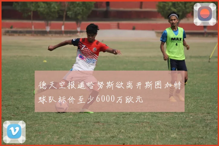 德天空报道哈努斯欲离开斯图加特球队标价至少6000万欧元